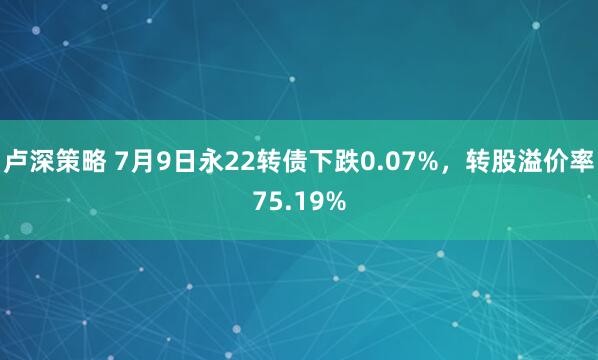 卢深策略 7月9日永22转债下跌0.07%，转股溢价率75.19%