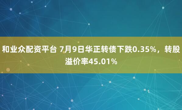 和业众配资平台 7月9日华正转债下跌0.35%，转股溢价率45.01%