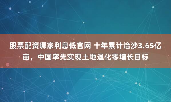 股票配资哪家利息低官网 十年累计治沙3.65亿亩，中国率先实现土地退化零增长目标