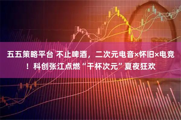 五五策略平台 不止啤酒，二次元电音×怀旧×电竞！科创张江点燃“干杯次元”夏夜狂欢