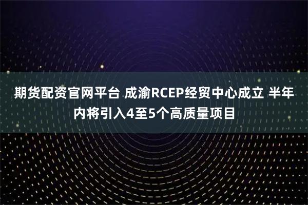 期货配资官网平台 成渝RCEP经贸中心成立 半年内将引入4至5个高质量项目
