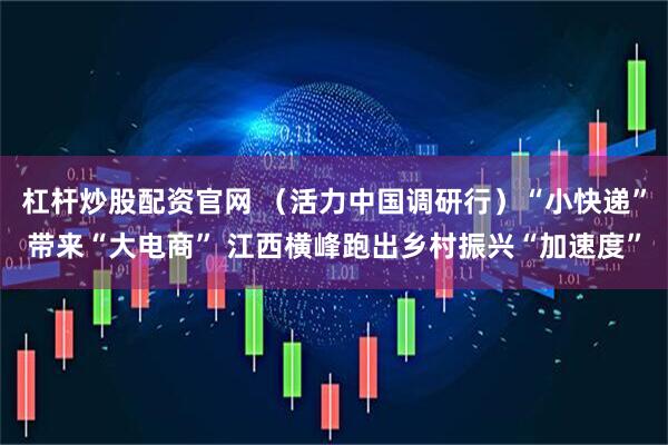 杠杆炒股配资官网 （活力中国调研行）“小快递”带来“大电商” 江西横峰跑出乡村振兴“加速度”