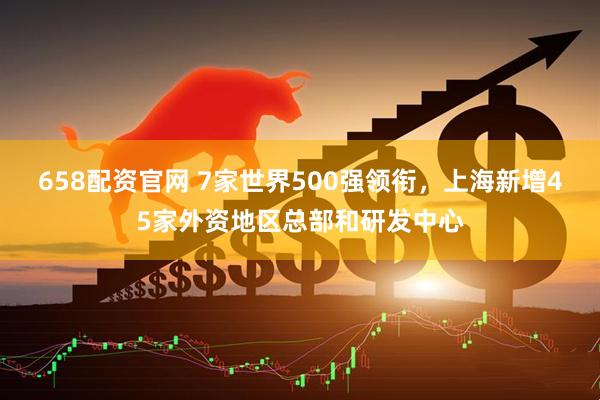 658配资官网 7家世界500强领衔，上海新增45家外资地区总部和研发中心