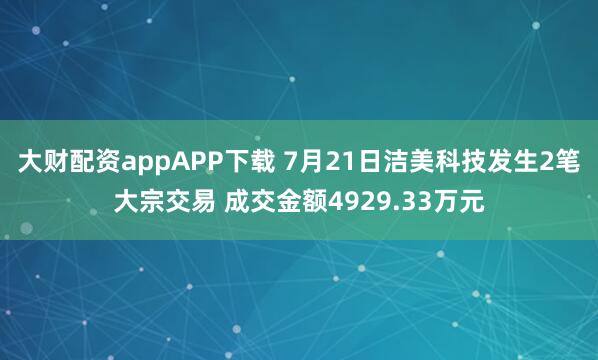 大财配资appAPP下载 7月21日洁美科技发生2笔大宗交易 成交金额4929.33万元