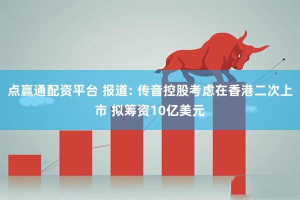 点赢通配资平台 报道: 传音控股考虑在香港二次上市 拟筹资10亿美元