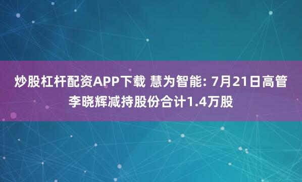 炒股杠杆配资APP下载 慧为智能: 7月21日高管李晓辉减持股份合计1.4万股