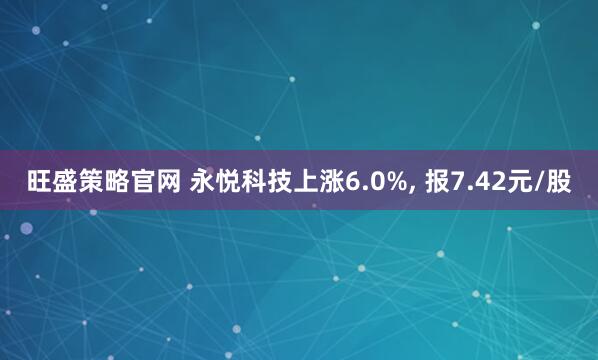 旺盛策略官网 永悦科技上涨6.0%, 报7.42元/股