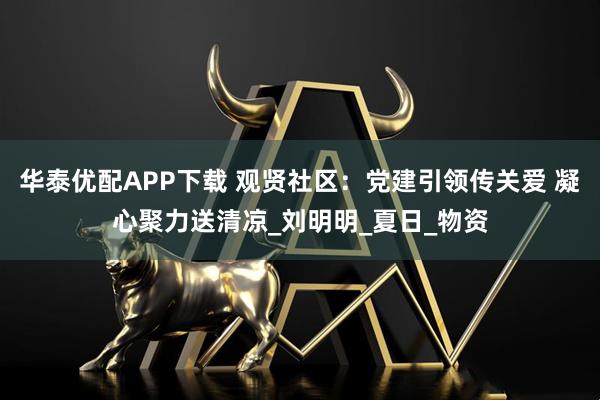 华泰优配APP下载 观贤社区：党建引领传关爱 凝心聚力送清凉_刘明明_夏日_物资