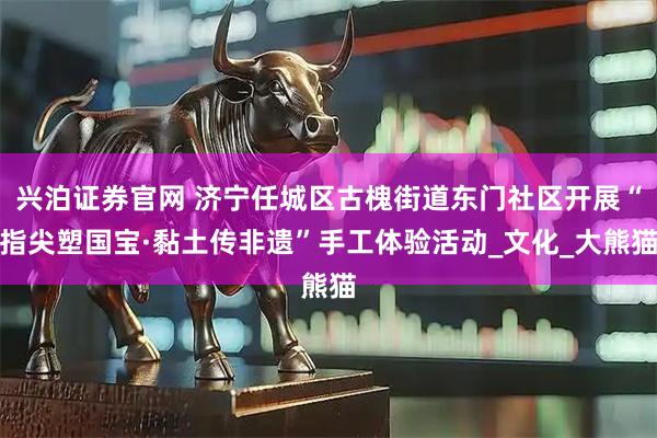 兴泊证券官网 济宁任城区古槐街道东门社区开展“指尖塑国宝·黏土传非遗”手工体验活动_文化_大熊猫