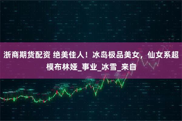 浙商期货配资 绝美佳人！冰岛极品美女，仙女系超模布林娅_事业_冰雪_来自