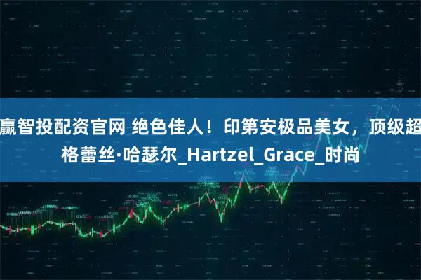 鑫赢智投配资官网 绝色佳人！印第安极品美女，顶级超模格蕾丝·哈瑟尔_Hartzel_Grace_时尚