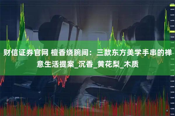 财信证券官网 檀香绕腕间：三款东方美学手串的禅意生活提案_沉香_黄花梨_木质
