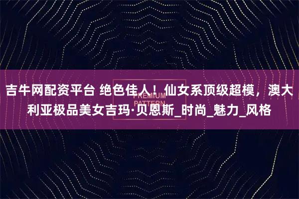 吉牛网配资平台 绝色佳人！仙女系顶级超模，澳大利亚极品美女吉玛·贝恩斯_时尚_魅力_风格