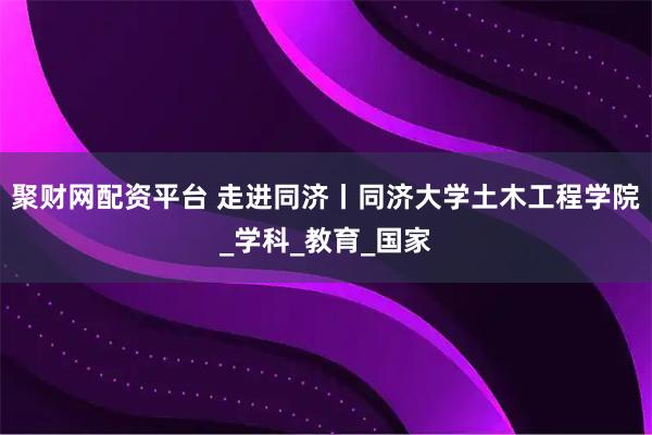 聚财网配资平台 走进同济丨同济大学土木工程学院_学科_教育_国家