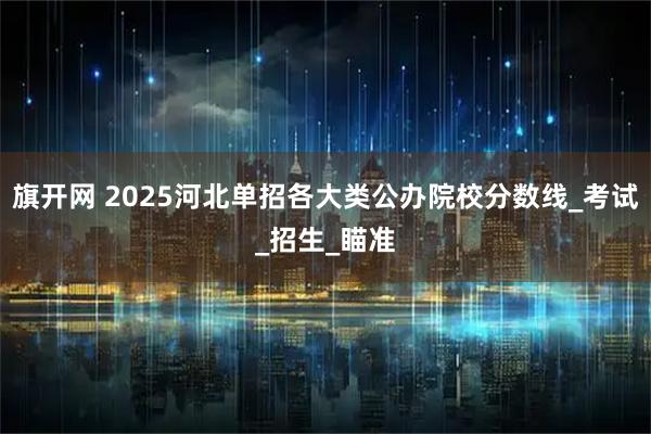 旗开网 2025河北单招各大类公办院校分数线_考试_招生_瞄准