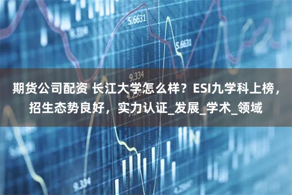 期货公司配资 长江大学怎么样？ESI九学科上榜，招生态势良好，实力认证_发展_学术_领域