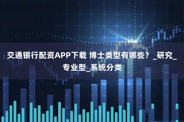 交通银行配资APP下载 博士类型有哪些？_研究_专业型_系统分类