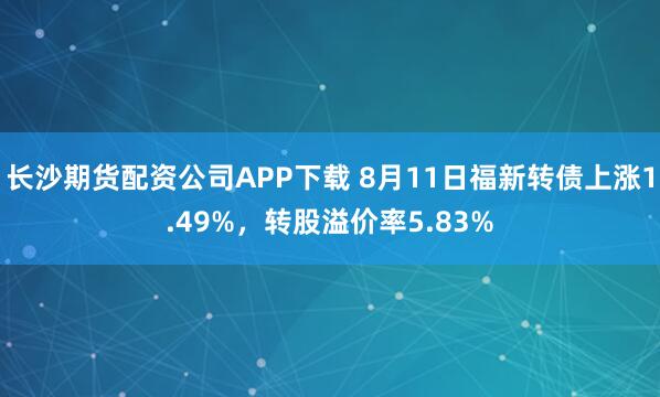 长沙期货配资公司APP下载 8月11日福新转债上涨1.49%，转股溢价率5.83%