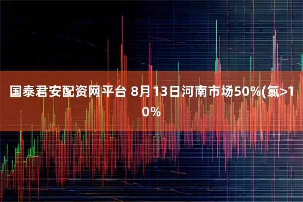 国泰君安配资网平台 8月13日河南市场50%(氯>10%