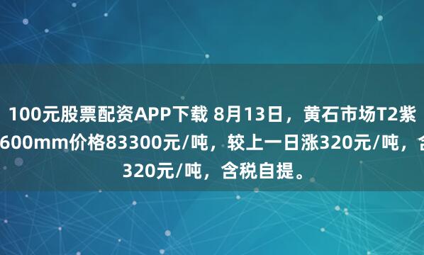 100元股票配资APP下载 8月13日，黄石市场T2紫铜带0.2*600mm价格83300元/吨，较上一日涨320元/吨，含税自提。