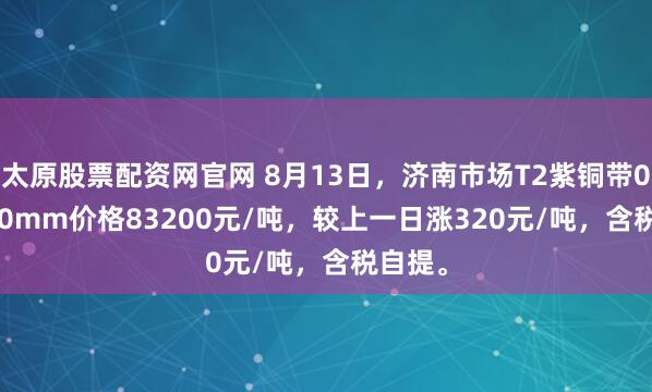 太原股票配资网官网 8月13日，济南市场T2紫铜带0.3*300mm价格83200元/吨，较上一日涨320元/吨，含税自提。