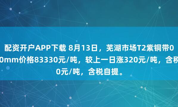 配资开户APP下载 8月13日，芜湖市场T2紫铜带0.3*300mm价格83330元/吨，较上一日涨320元/吨，含税自提。