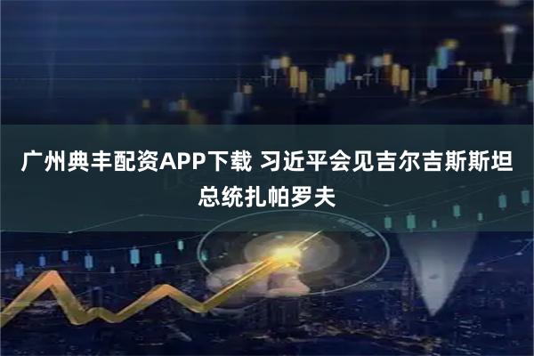 广州典丰配资APP下载 习近平会见吉尔吉斯斯坦总统扎帕罗夫