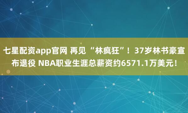 七星配资app官网 再见 “林疯狂”！37岁林书豪宣布退役 NBA职业生涯总薪资约6571.1万美元！