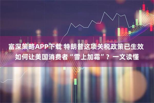 富深策略APP下载 特朗普这项关税政策已生效 如何让美国消费者“雪上加霜”？一文读懂