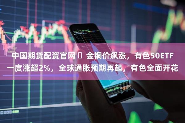 中国期货配资官网 ​金铜价飙涨，有色50ETF一度涨超2%，全球通胀预期再起，有色全面开花