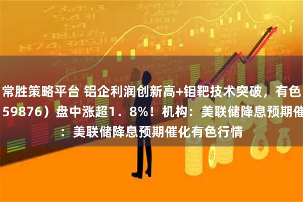 常胜策略平台 铝企利润创新高+钼靶技术突破,有色龙头ETF(159876)盘中涨超1.8%!机构:美联储降息预期催化有色行情