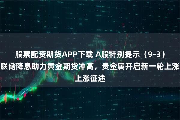 股票配资期货APP下载 A股特别提示（9-3）：美联储降息助力黄金期货冲高，贵金属开启新一轮上涨征途