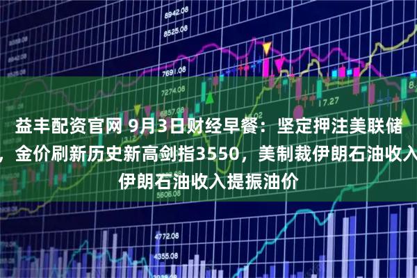 益丰配资官网 9月3日财经早餐：坚定押注美联储本月降息，金价刷新历史新高剑指3550，美制裁伊朗石油收入提振油价