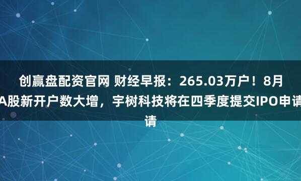创赢盘配资官网 财经早报：265.03万户！8月A股新开户数大增，宇树科技将在四季度提交IPO申请