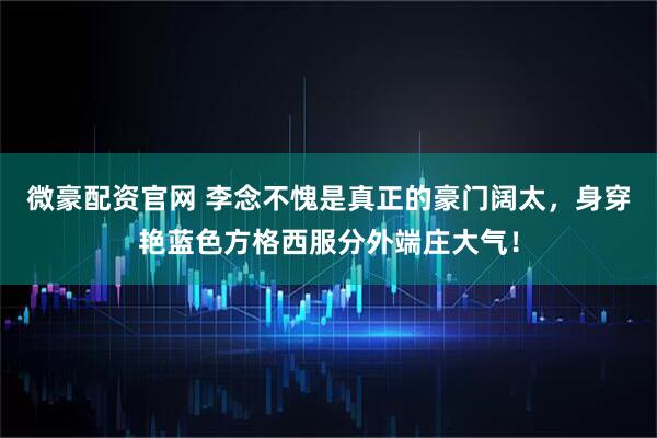 微豪配资官网 李念不愧是真正的豪门阔太，身穿艳蓝色方格西服分外端庄大气！