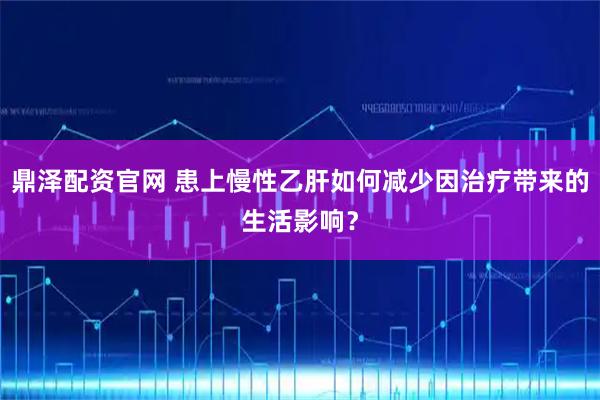 鼎泽配资官网 患上慢性乙肝如何减少因治疗带来的生活影响?